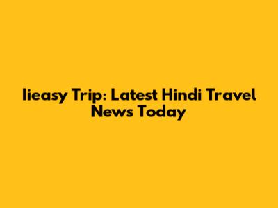 Iieasy Trip: Latest Hindi Travel News Today