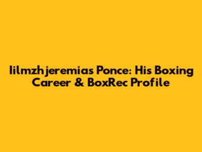 Iilmzhjeremias Ponce: His Boxing Career & BoxRec Profile