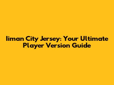 Iiman City Jersey: Your Ultimate Player Version Guide