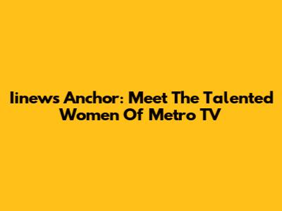 Iinews Anchor: Meet The Talented Women Of Metro TV