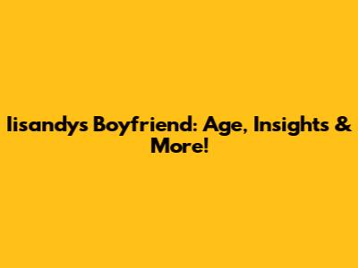 Iisandy's Boyfriend: Age, Insights & More!