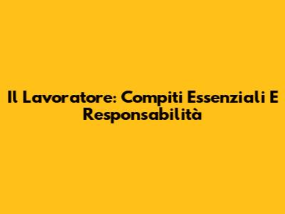 Il Lavoratore: Compiti Essenziali E Responsabilità