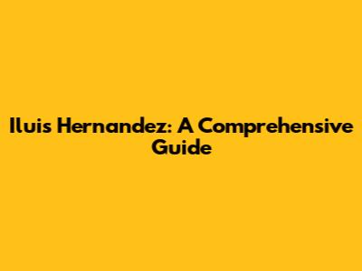 Iluis Hernandez: A Comprehensive Guide