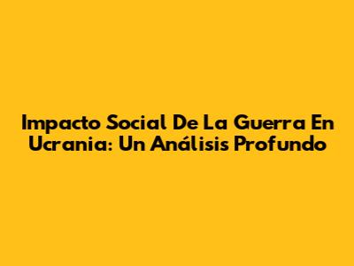 Impacto Social De La Guerra En Ucrania: Un Análisis Profundo