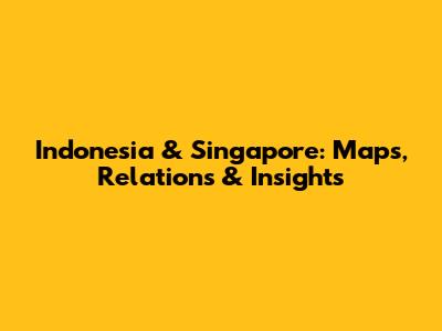 Indonesia & Singapore: Maps, Relations & Insights