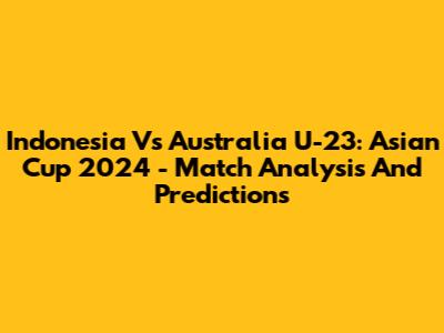 Indonesia Vs Australia U-23: Asian Cup 2024 - Match Analysis And Predictions