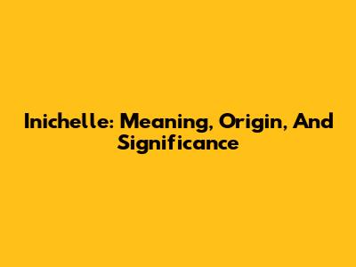 Inichelle: Meaning, Origin, And Significance