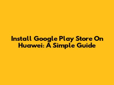 Install Google Play Store On Huawei: A Simple Guide