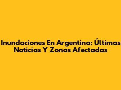 Inundaciones En Argentina: Últimas Noticias Y Zonas Afectadas
