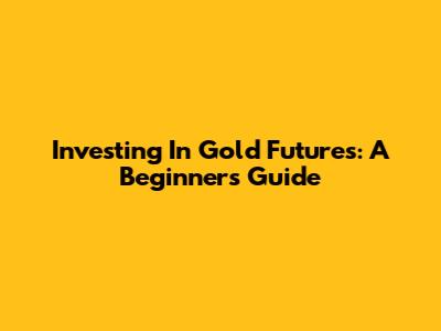 Investing In Gold Futures: A Beginner's Guide