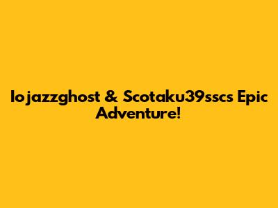Iojazzghost & Scotaku39ssc's Epic Adventure!
