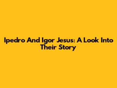 Ipedro And Igor Jesus: A Look Into Their Story