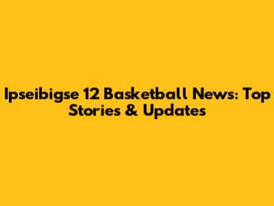 Ipseibigse 12 Basketball News: Top Stories & Updates