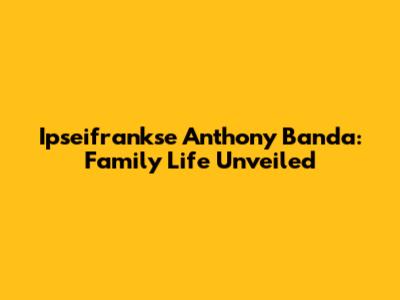 Ipseifrankse Anthony Banda: Family Life Unveiled