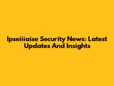 Ipseiiiaise Security News: Latest Updates And Insights