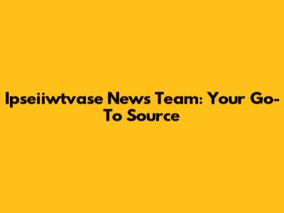 Ipseiiwtvase News Team: Your Go-To Source