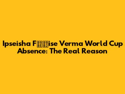 Ipseisha Fালise Verma World Cup Absence: The Real Reason