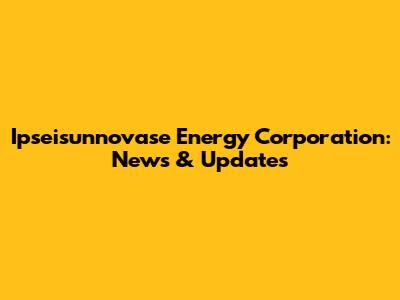 Ipseisunnovase Energy Corporation: News & Updates