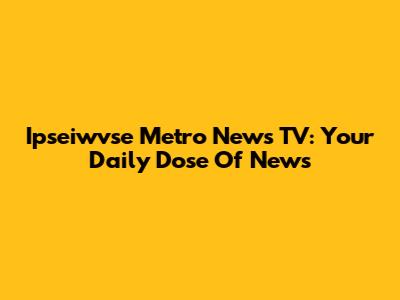 Ipseiwvse Metro News TV: Your Daily Dose Of News