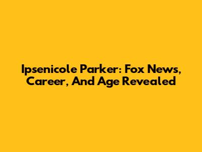 Ipsenicole Parker: Fox News, Career, And Age Revealed