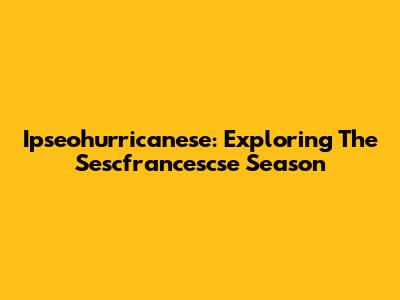 Ipseohurricanese: Exploring The Sescfrancescse Season