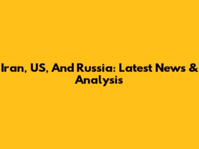 Iran, US, And Russia: Latest News & Analysis