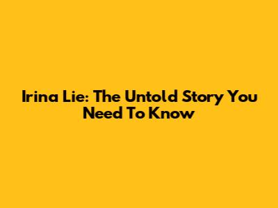 Irina Lie: The Untold Story You Need To Know