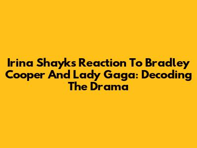 Irina Shayk's Reaction To Bradley Cooper And Lady Gaga: Decoding The Drama