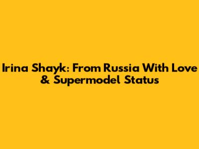 Irina Shayk: From Russia With Love & Supermodel Status