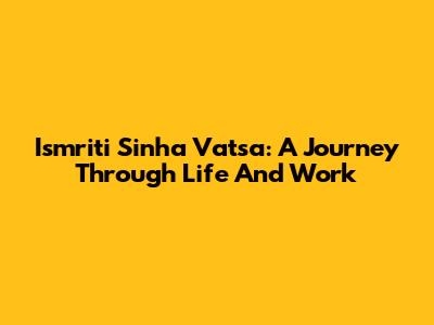 Ismriti Sinha Vatsa: A Journey Through Life And Work