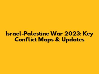Israel-Palestine War 2023: Key Conflict Maps & Updates