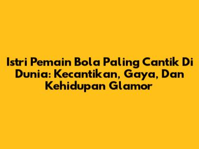 Istri Pemain Bola Paling Cantik Di Dunia: Kecantikan, Gaya, Dan Kehidupan Glamor