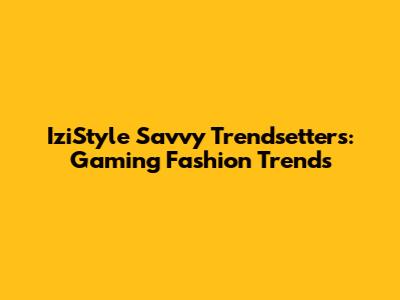 IziStyle Savvy Trendsetters: Gaming Fashion Trends