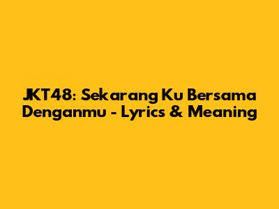 JKT48: Sekarang Ku Bersama Denganmu - Lyrics & Meaning