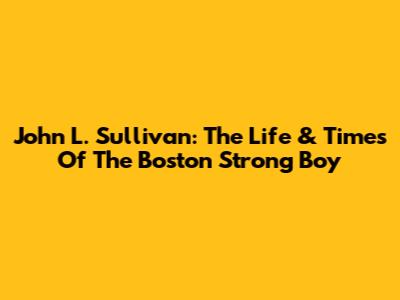 John L. Sullivan: The Life & Times Of The Boston Strong Boy