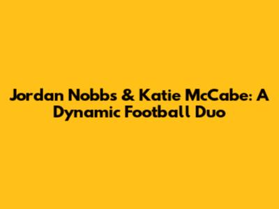 Jordan Nobbs & Katie McCabe: A Dynamic Football Duo