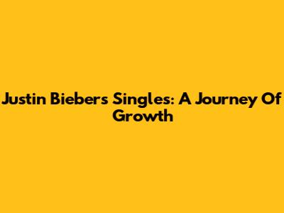 Justin Bieber's Singles: A Journey Of Growth