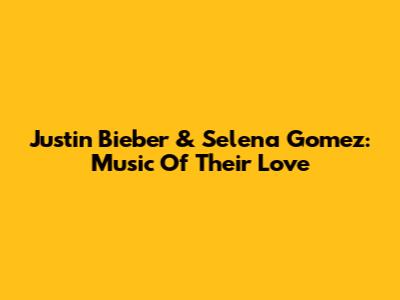 Justin Bieber & Selena Gomez: Music Of Their Love