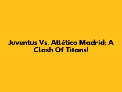 Juventus Vs. Atlético Madrid: A Clash Of Titans!