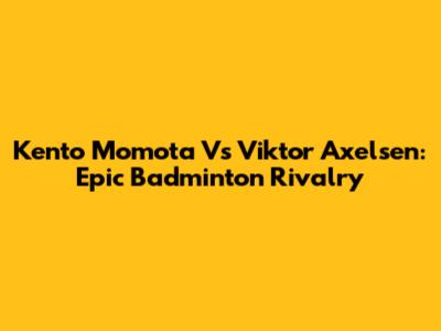 Kento Momota Vs Viktor Axelsen: Epic Badminton Rivalry