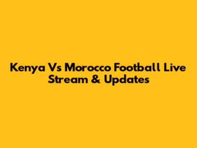 Kenya Vs Morocco Football Live Stream & Updates