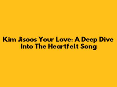 Kim Jisoo's 'Your Love': A Deep Dive Into The Heartfelt Song