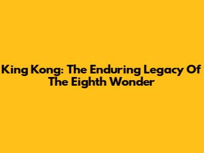 King Kong: The Enduring Legacy Of The Eighth Wonder