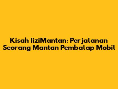 Kisah IiziMantan: Perjalanan Seorang Mantan Pembalap Mobil