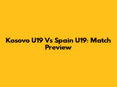 Kosovo U19 Vs Spain U19: Match Preview