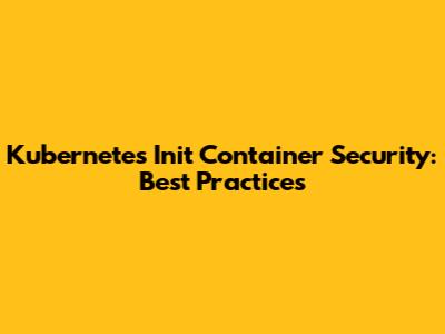 Kubernetes Init Container Security: Best Practices