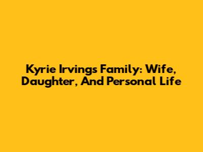 Kyrie Irving's Family: Wife, Daughter, And Personal Life