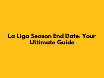 La Liga Season End Date: Your Ultimate Guide