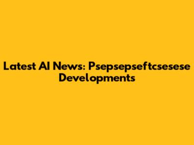 Latest AI News: Psepsepseftcsesese Developments