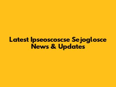 Latest Ipseoscoscse Sejoglosce News & Updates